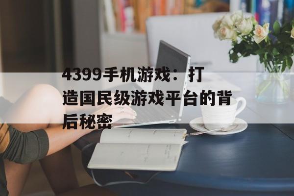 4399手机游戏：打造国民级游戏平台的背后秘密