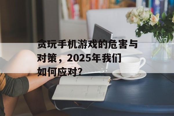 贪玩手机游戏的危害与对策，2025年我们如何应对？