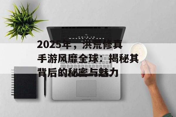 2025年，洪荒修真手游风靡全球：揭秘其背后的秘密与魅力