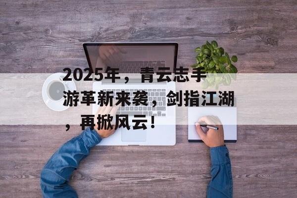 2025年，青云志手游革新来袭，剑指江湖，再掀风云！