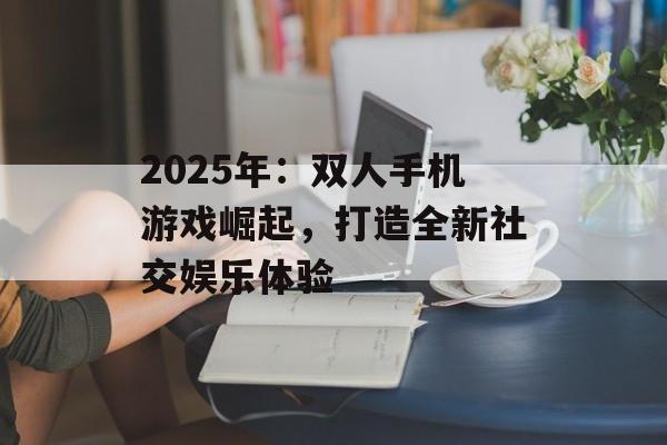 2025年：双人手机游戏崛起，打造全新社交娱乐体验