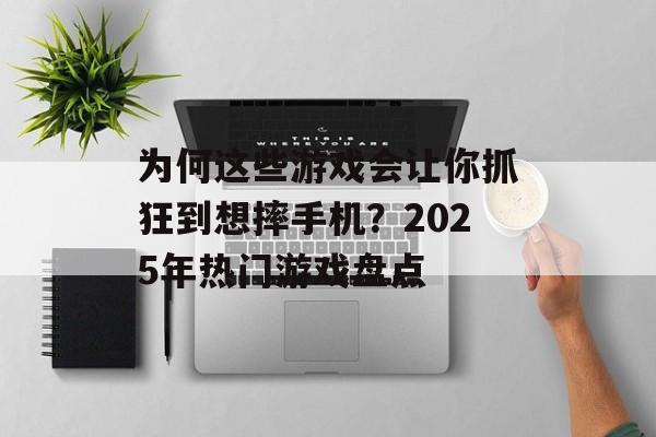 为何这些游戏会让你抓狂到想摔手机？2025年热门游戏盘点