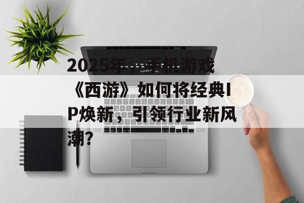 2025年，手机游戏《西游》如何将经典IP焕新，引领行业新风潮？