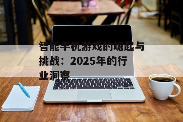 智能手机游戏的崛起与挑战：2025年的行业洞察