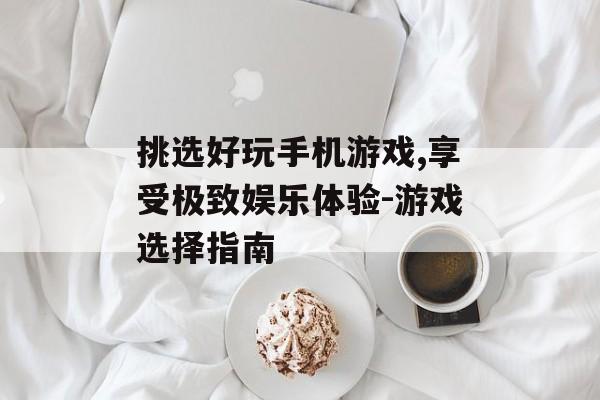 挑选好玩手机游戏,享受极致娱乐体验-游戏选择指南