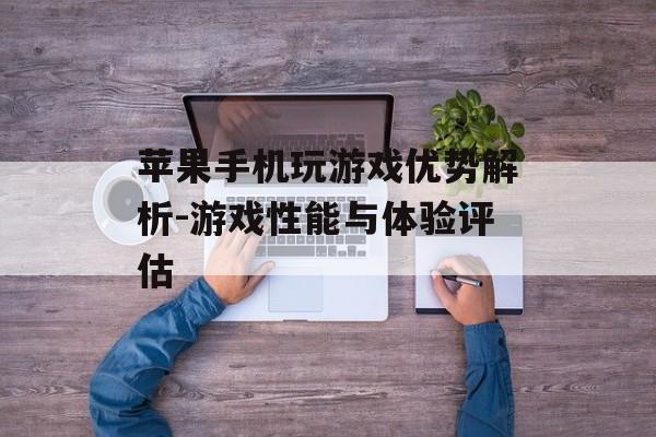 苹果手机玩游戏优势解析-游戏性能与体验评估