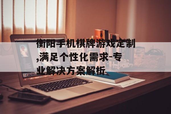 衡阳手机棋牌游戏定制,满足个性化需求-专业解决方案解析