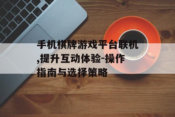 手机棋牌游戏平台联机,提升互动体验-操作指南与选择策略