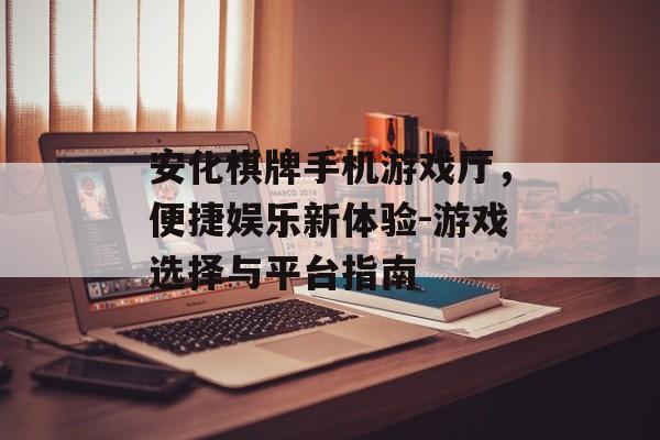 安化棋牌手机游戏厅，便捷娱乐新体验-游戏选择与平台指南