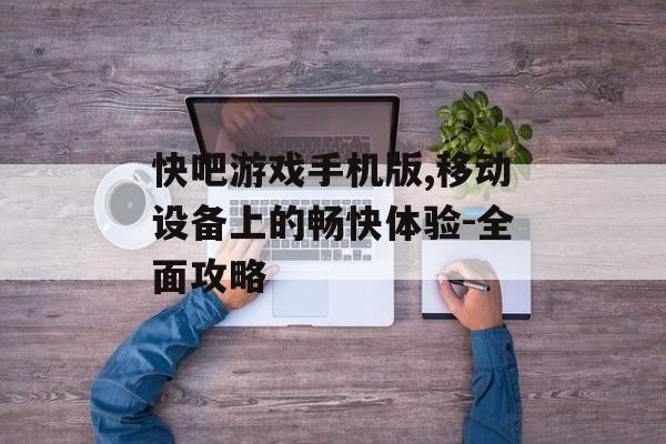 快吧游戏手机版,移动设备上的畅快体验-全面攻略