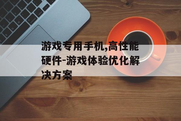游戏专用手机,高性能硬件-游戏体验优化解决方案