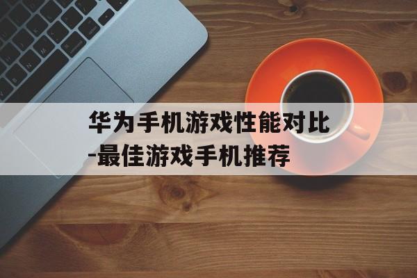 华为手机游戏性能对比-最佳游戏手机推荐
