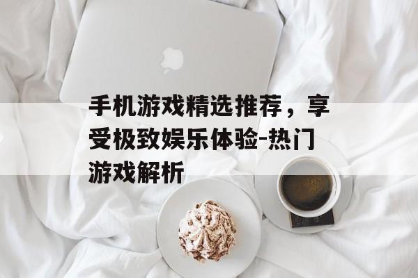 手机游戏精选推荐，享受极致娱乐体验-热门游戏解析