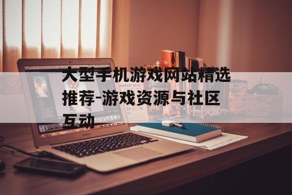 大型手机游戏网站精选推荐-游戏资源与社区互动