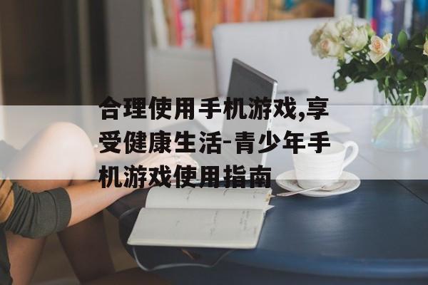 合理使用手机游戏,享受健康生活-青少年手机游戏使用指南