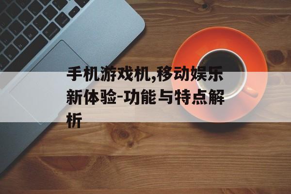 手机游戏机,移动娱乐新体验-功能与特点解析
