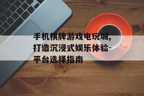 手机棋牌游戏电玩城,打造沉浸式娱乐体验-平台选择指南