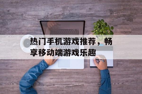 热门手机游戏推荐，畅享移动端游戏乐趣