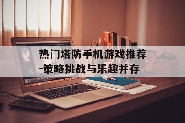 热门塔防手机游戏推荐-策略挑战与乐趣并存