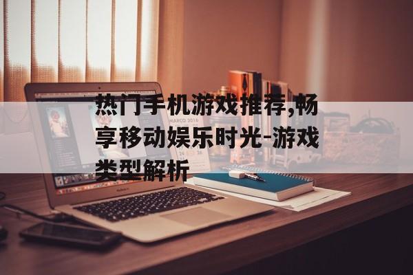 热门手机游戏推荐,畅享移动娱乐时光-游戏类型解析