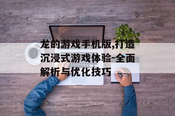 龙的游戏手机版,打造沉浸式游戏体验-全面解析与优化技巧