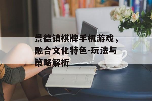 景德镇棋牌手机游戏，融合文化特色-玩法与策略解析