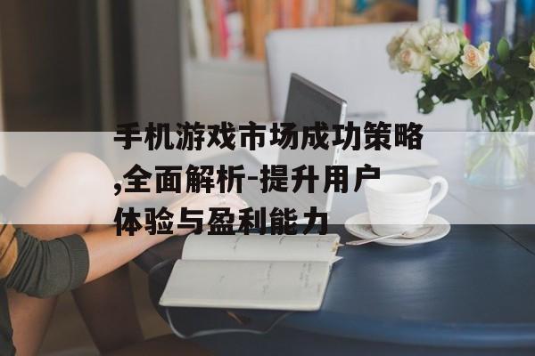 手机游戏市场成功策略,全面解析-提升用户体验与盈利能力